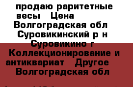  продаю раритетные весы › Цена ­ 55 000 - Волгоградская обл., Суровикинский р-н, Суровикино г. Коллекционирование и антиквариат » Другое   . Волгоградская обл.